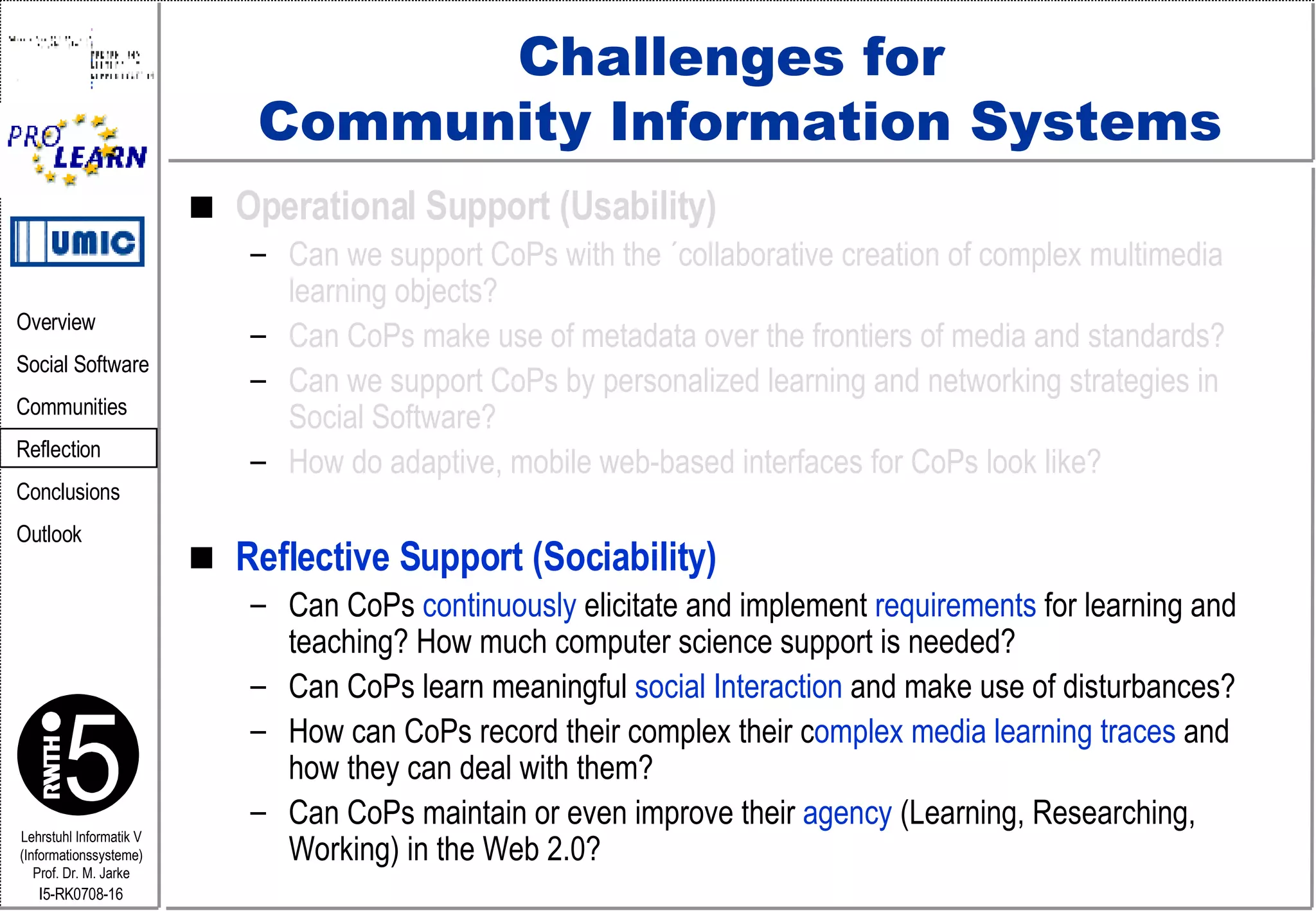 Challenges for  Community Information Systems Operational Support (Usability) Can we support CoPs with the ´collaborative creation of complex multimedia learning objects? Can CoPs make use of metadata over the frontiers of media and standards? Can we support CoPs by personalized learning and networking strategies in Social Software? How do adaptive, mobile web-based interfaces for CoPs look like? Reflective Support (Sociability) Can CoPs  continuously  elicitate and implement  requirements  for learning and teaching? How much computer science support is needed?  Can CoPs learn meaningful  social Interaction  and make use of disturbances? How can CoPs record their complex their c omplex media learning traces  and  how they can deal with them? Can CoPs maintain or even improve their  agency  (Learning, Researching, Working) in the Web 2.0? 