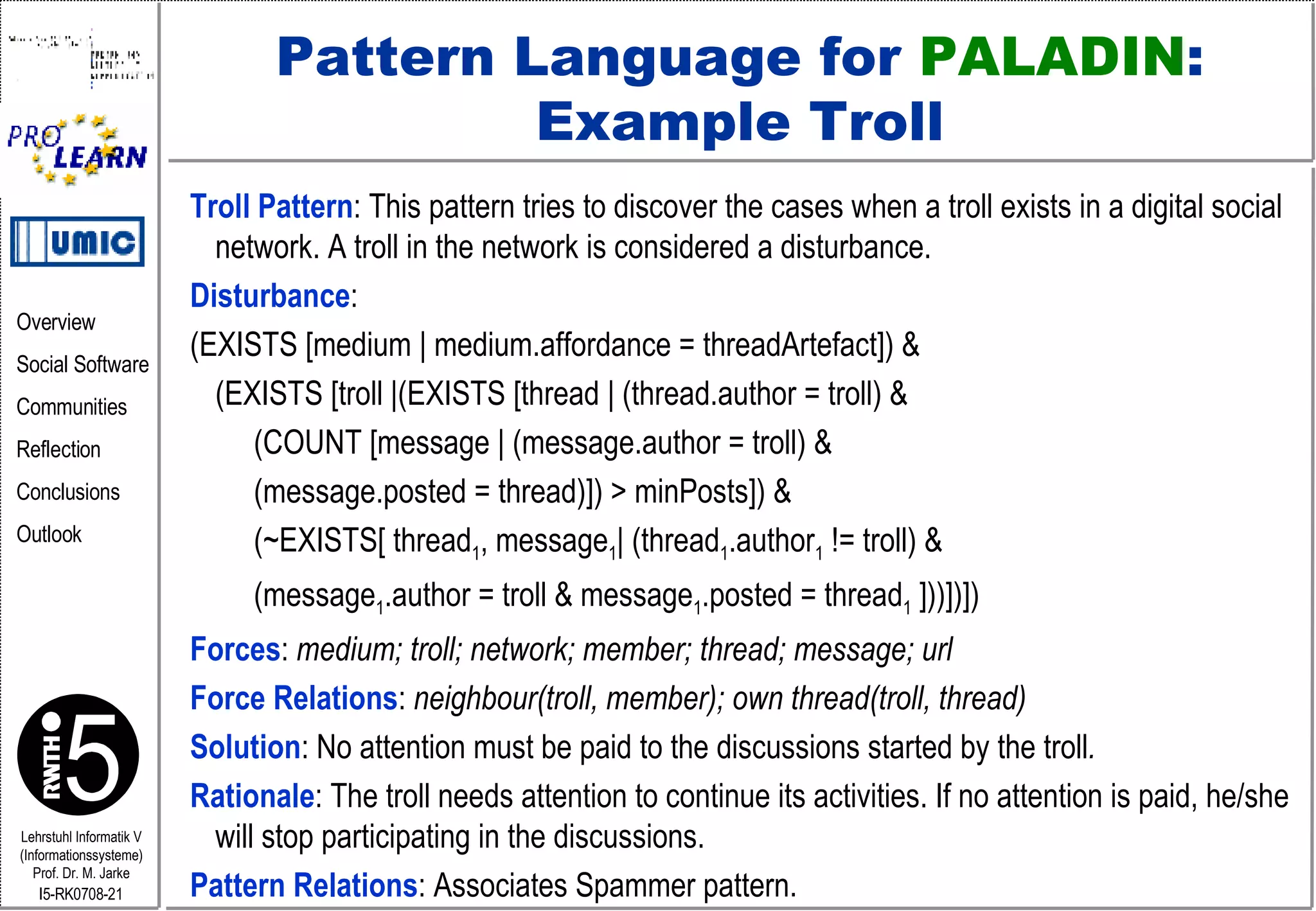 Pattern Language for  PALADIN : Example Troll Troll Pattern : This pattern tries to discover the cases when a troll exists in a digital social network. A troll in the network is considered a disturbance.   Disturbance :   (EXISTS [medium | medium.affordance = threadArtefact]) &  (EXISTS [troll |(EXISTS [thread | (thread.author = troll) &    (COUNT [message | (message.author = troll) &    (message.posted = thread)]) > minPosts]) &   (~EXISTS[ thread 1 , message 1 | (thread 1 .author 1  != troll) &   (message 1 .author = troll & message 1 .posted = thread 1  ]))])]) Forces :  medium; troll; network; member; thread; message; url Force Relations :  neighbour(troll, member); own thread(troll, thread) Solution :   No attention must be paid to the discussions started by the   troll .  Rationale : The troll needs attention to continue its activities. If no attention is paid, he/she will stop participating in the discussions.  Pattern Relations : Associates Spammer pattern. 