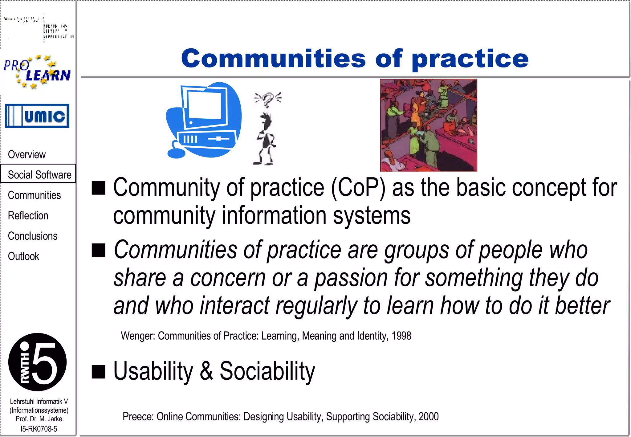 Communities of practice Community of practice (CoP) as the basic concept for community information systems Communities of practice are groups of people who share a concern or a passion for something they do and who interact regularly to learn how to do it better   Usability & Sociability Wenger: Communities of Practice: Learning, Meaning and Identity, 1998 Preece: Online Communities: Designing Usability, Supporting Sociability, 2000  