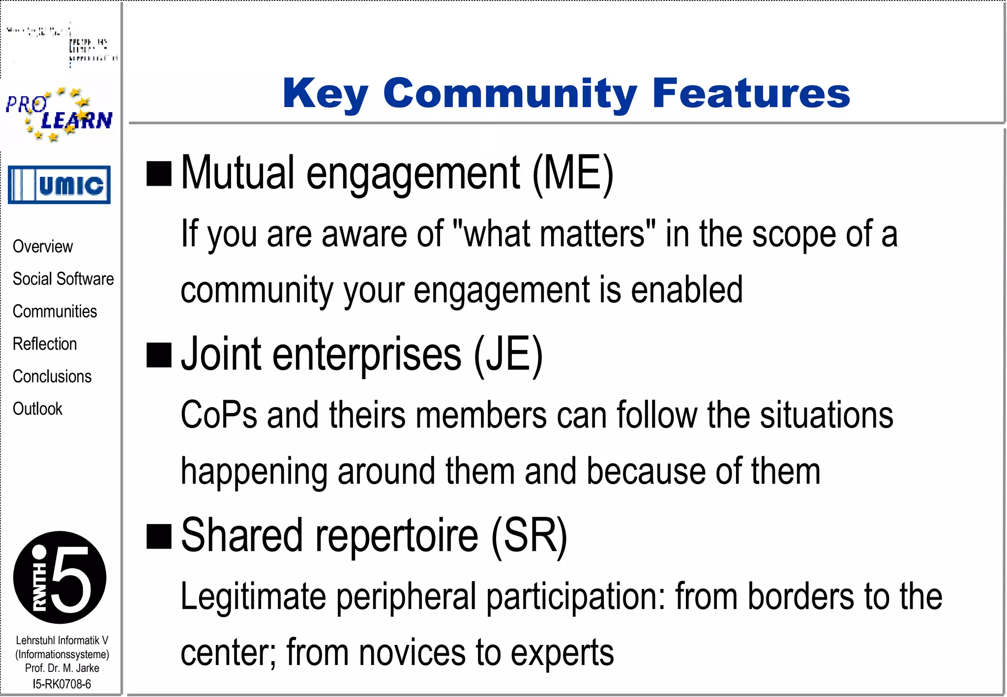Key Community Features Mutual engagement (ME) If you are aware of "what matters" in the scope of a  community your engagement is enabled Joint enterprises (JE) CoPs and theirs members can follow the situations  happening around them and because of them Shared repertoire (SR) Legitimate peripheral participation: from borders to the  center; from novices to experts 