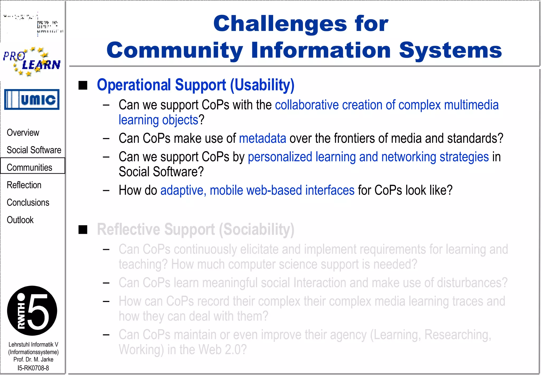 Challenges for  Community Information Systems Operational Support (Usability) Can we support CoPs with the  collaborative creation of complex multimedia learning objects ? Can CoPs make use of  metadata  over the frontiers of media and standards? Can we support CoPs by  personalized learning and networking strategies  in Social Software? How do  adaptive, mobile web-based interfaces  for CoPs look like? Reflective Support (Sociability) Can CoPs continuously elicitate and implement requirements for learning and teaching? How much computer science support is needed?  Can CoPs learn meaningful social Interaction and make use of disturbances? How can CoPs record their complex their complex media learning traces and  how they can deal with them? Can CoPs maintain or even improve their agency (Learning, Researching, Working) in the Web 2.0? 
