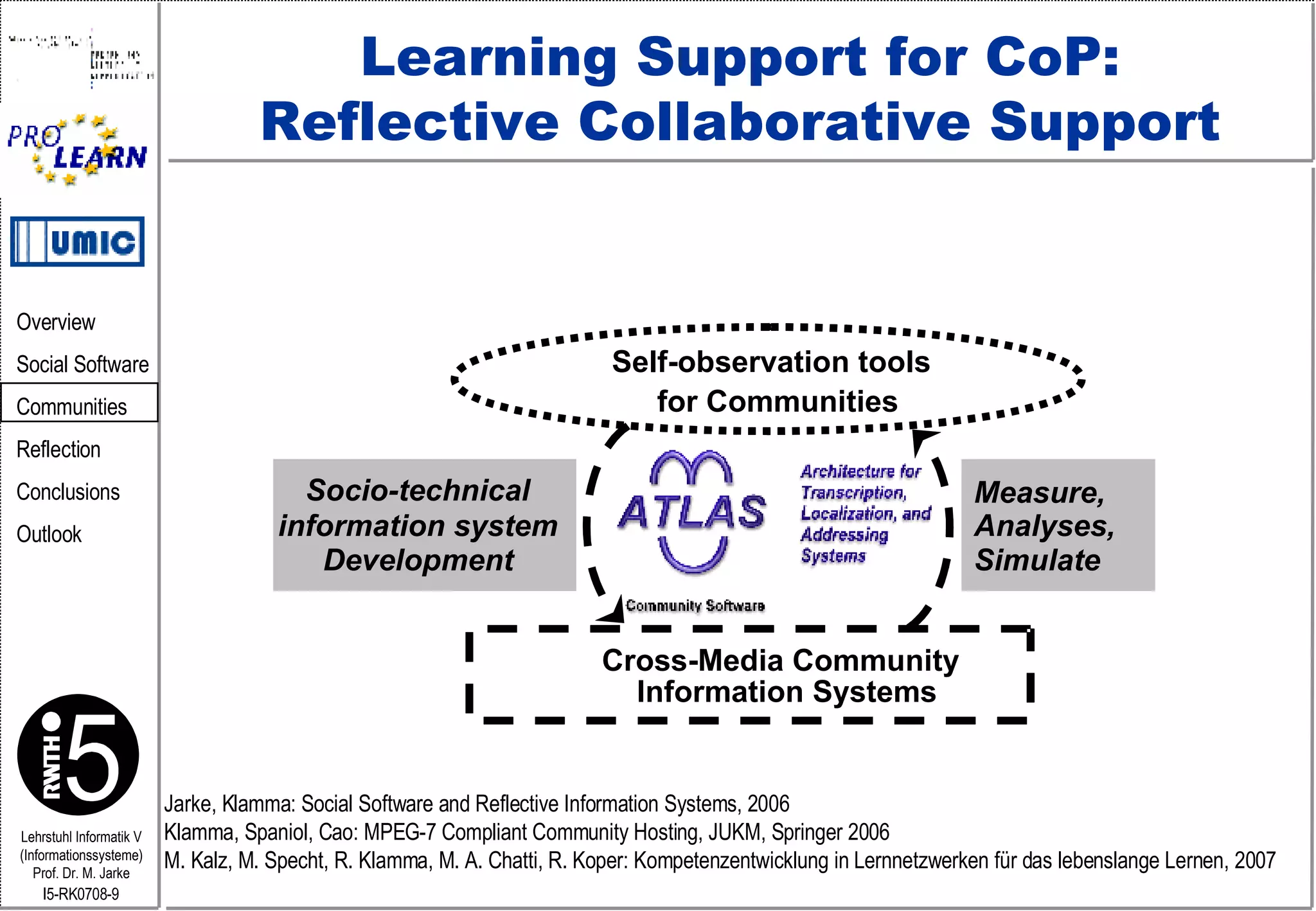 Learning Support for CoP: Reflective Collaborative Support Cross-Media Community Information Systems Self-observation tools for Communities Measure,  Analyses, Simulate Socio-technical information system Development Jarke, Klamma: Social Software and Reflective Information Systems, 2006 Klamma, Spaniol, Cao: MPEG-7 Compliant Community Hosting, JUKM, Springer 2006 M. Kalz, M. Specht, R. Klamma, M. A. Chatti, R. Koper: Kompetenzentwicklung in Lernnetzwerken für das lebenslange Lernen, 2007 