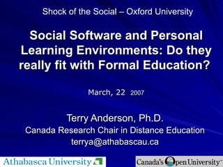 Social Software and Personal Learning Environments: Do they really fit with Formal Education?   March, 22   2007 Terry Anderson, Ph.D. Canada Research Chair in Distance Education [email_address] Shock of the Social – Oxford University 