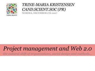 TRINE-MARIA KRISTENSEN CAND.SCIENT.SOC (PR) NORDEA, DECEMBER 17th 2007 Project management and Web 2.0 the cultural shift of organizations, social design and methods... 