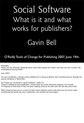Social Software
             What is it and what
             works for publishers?
                                 Gavin Bell
    O’Reilly Tools of Change for Publishing 2007, June 19th.
                                                                                                         1
Preamble
(these are my informal speaking notes, they help explain the slides, but they are not a script, I do
extemporise around them)

June 2007.

I’m not a publisher, I design social software for a living at Nature, the scientiﬁc journal, though my
parent company is Macmillan

So I’ll own up, my world is social software / web 2.0
I haven’t looked at every publisher, I know there are some awesome projects I’ve missed.
I’m hoping to ﬁnd more in fact I’ve been adding some to my talk over the last day and a half

What I hope to give you is a sense of why social software works and what you can do to make
something that works for your readership, not another me too project.
