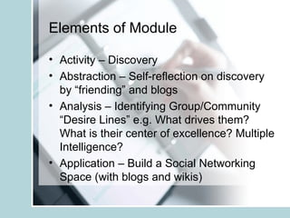 Elements of Module Activity – Discovery Abstraction – Self-reflection on discovery by “friending” and blogs  Analysis – Identifying Group/Community “Desire Lines” e.g. What drives them? What is their center of excellence? Multiple Intelligence? Application – Build a Social Networking Space (with blogs and wikis) 