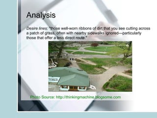 Analysis Desire lines:  "those well-worn ribbons of dirt that you see cutting across a patch of grass, often with nearby sidewalks ignored—particularly those that offer a less direct route."  Photo Source: http://thinkingmachine.blogsome.com   