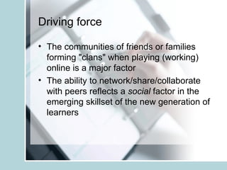 Driving force The communities of friends or families forming "clans" when playing (working) online is a major factor The ability to network/share/collaborate with peers reflects a  social  factor in the emerging skillset of the new generation of learners 