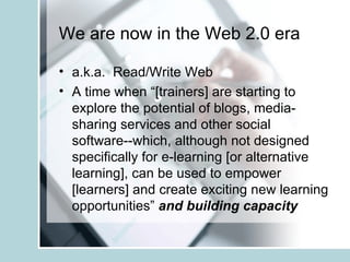 We are now in the Web 2.0 era a.k.a.  Read/Write Web  A time when “[trainers] are starting to explore the potential of blogs, media-sharing services and other social software--which, although not designed specifically for e-learning [or alternative learning], can be used to empower [learners] and create exciting new learning opportunities”  and building capacity 
