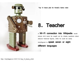 8. Teacher A  Wi-Fi connection into Wikipedia  would ensure he'd never be caught out by cheeky questions about obscure historical figures, while he could be easily reconfigured to  speak seven or eight different languages Top 10 future jobs for Honda's Asimo robot http://techdigest.tv/2007/03/top_10_future_j.html 