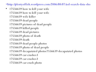 <http://plentyoffish.wordpress.com/2006/08/07/aol-search-data-shows-users-planning-to-commit-murder/> 17556639 how to kill your wife 17556639 how to kill your wife 17556639 wife killer 17556639 dead people 17556639 pictures of dead people 17556639 killed people 17556639 dead pictures 17556639 photo of death 17556639 death 17556639 dead people photos 17556639 photo of dead people 17556639 decapatated photos7556639 decapatated photos 17556639 car crashes3 17556639 car crashes3 17556639 car crash photo 