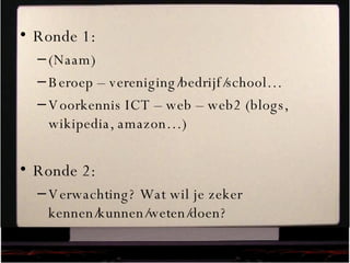Ronde 1: (Naam) Beroep – vereniging/bedrijf/school… Voorkennis ICT – web – web2 (blogs, wikipedia, amazon…) Ronde 2: Verwachting? Wat wil je zeker kennen/kunnen/weten/doen? 