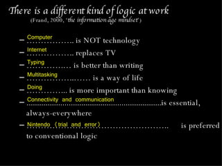 There is a different kind of logic at work  (Frand, 2000, ‘ the information age mindset ’) …………… .. is NOT technology  …………… .. replaces TV ………… .… is better than writing …………… ..…… is a way of life ………… ... is more important than knowing ................................................................is essential, always-everywhere  ………………………………………… ..  is preferred to conventional logic Computer  Internet Typing Multitasking Doing Connectivity and communication Nintendo (trial and error) 