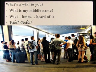 What’s a wiki to you? Wiki is my middle name! Wiki – hmm… heard of it Wiki? Pedia? 