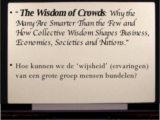 “ The Wisdom of Crowds : Why the Many Are Smarter Than the Few and How Collective Wisdom Shapes Business, Economies, Societies and Nations .” Hoe kunnen we de ‘wijsheid’ (ervaringen) van een grote groep mensen bundelen? 