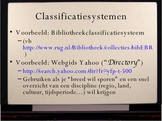 Classificatiesystemen Voorbeeld: Bibliotheekclassificatiesysteem (vb  http://www.rug.nl/Bibliotheek/collecties/bibEBR/classificatie.pdf?as=pdf  ) Voorbeeld: Webgids Yahoo ( “Directory” ) http://search.yahoo.com/dir?fr=yfp-t-500   Gebruiken als je “breed wil sporen” en een snel overzicht van een discipline (regio, land, cultuur, tijdsperiode…) wil krijgen 