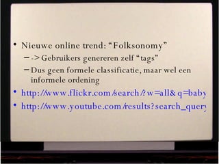 Nieuwe online trend: “Folksonomy” -> Gebruikers genereren zelf “tags” Dus geen formele classificatie, maar wel een informele ordening http://www.flickr.com/search/?w=all&q=baby&m=text http://www.youtube.com/results?search_query=bush   