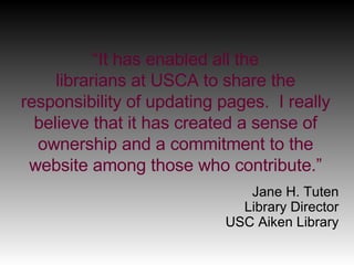 “ It has enabled all the librarians at USCA to share the responsibility of updating pages.  I really believe that it has created a sense of ownership and a commitment to the website among those who contribute.” Jane H. Tuten Library Director USC Aiken Library 