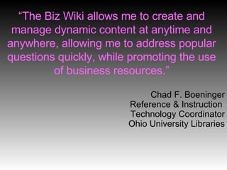 “ The Biz Wiki allows me to create and manage dynamic content at anytime and anywhere, allowing me to address popular questions quickly, while promoting the use of business resources.” Chad F. Boeninger Reference & Instruction  Technology Coordinator Ohio University Libraries 