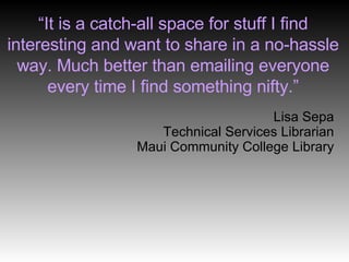 “ It is a catch-all space for stuff I find interesting and want to share in a no-hassle way. Much better than emailing everyone every time I find something nifty.” Lisa Sepa Technical Services Librarian Maui Community College Library 