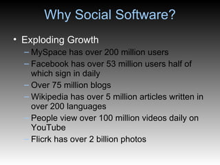 Why Social Software? Exploding Growth MySpace has over 200 million users Facebook has over 53 million users half of which sign in daily Over 75 million blogs Wikipedia has over 5 million articles written in over 200 languages People view over 100 million videos daily on YouTube Flicrk has over 2 billion photos 