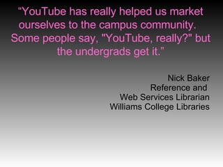 “ YouTube has really helped us market ourselves to the campus community.  Some people say, "YouTube, really?" but the undergrads get it.” Nick Baker Reference and  Web Services Librarian Williams College Libraries 