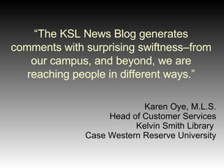 “ The KSL News Blog generates comments with surprising swiftness–from our campus, and beyond, we are reaching people in different ways.” Karen Oye, M.L.S. Head of Customer Services Kelvin Smith Library  Case Western Reserve University 