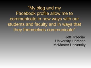 "My blog and my Facebook profile allow me to communicate in new ways with our students and faculty and in ways that they themselves communicate" Jeff Trzeciak University Librarian McMaster University 