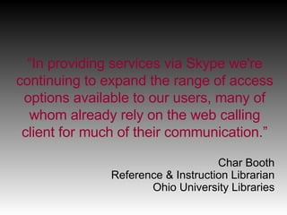 “ In providing services via Skype we're continuing to expand the range of access options available to our users, many of whom already rely on the web calling client for much of their communication.” Char Booth Reference & Instruction Librarian Ohio University Libraries 
