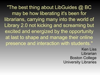 "The best thing about LibGuides @ BC may be how liberating it's been for librarians, carrying many into the world of Library 2.0 not kicking and screaming but excited and energized by the opportunity at last to shape and manage their online presence and interaction with students." Ken Liss Librarian Boston College University Libraries 