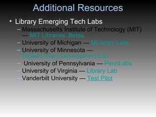Additional Resources Library Emerging Tech Labs Massachusetts Institute of Technology (MIT) —  MIT Libraries’ Betas University of Michigan —  MLibrary  Labs University of Minnesota —  Digital Library Development Lab University of Pennsylvania —  PennLabs University of Virginia —  Library Lab Vanderbilt University —  Test Pilot 