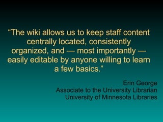 “ The wiki allows us to keep staff content centrally located, consistently organized, and — most importantly — easily editable by anyone willing to learn a few basics.” Erin George Associate to the University Librarian University of Minnesota Libraries 