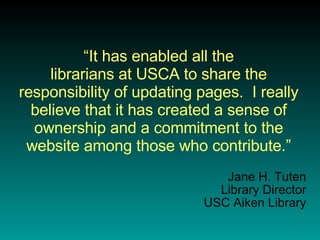 “ It has enabled all the librarians at USCA to share the responsibility of updating pages.  I really believe that it has created a sense of ownership and a commitment to the website among those who contribute.” Jane H. Tuten Library Director USC Aiken Library 