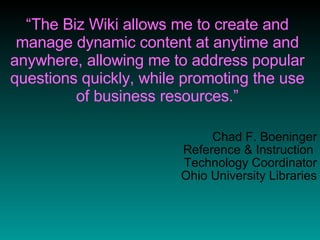 “ The Biz Wiki allows me to create and manage dynamic content at anytime and anywhere, allowing me to address popular questions quickly, while promoting the use of business resources.” Chad F. Boeninger Reference & Instruction  Technology Coordinator Ohio University Libraries 
