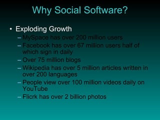 Why Social Software? Exploding Growth MySpace has over 200 million users Facebook has over 67 million users half of which sign in daily Over 75 million blogs Wikipedia has over 5 million articles written in over 200 languages People view over 100 million videos daily on YouTube Flicrk has over 2 billion photos 