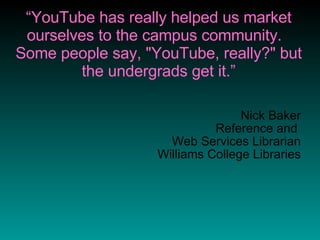 “ YouTube has really helped us market ourselves to the campus community.  Some people say, "YouTube, really?" but the undergrads get it.” Nick Baker Reference and  Web Services Librarian Williams College Libraries 