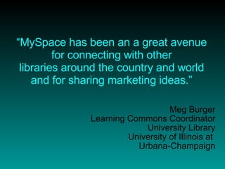 “ MySpace has been an a great avenue for connecting with other libraries around the country and world and for sharing marketing ideas.” Meg Burger Learning Commons Coordinator University Library University of Illinois at  Urbana-Champaign 