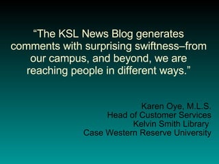 “ The KSL News Blog generates comments with surprising swiftness–from our campus, and beyond, we are reaching people in different ways.” Karen Oye, M.L.S. Head of Customer Services Kelvin Smith Library  Case Western Reserve University 