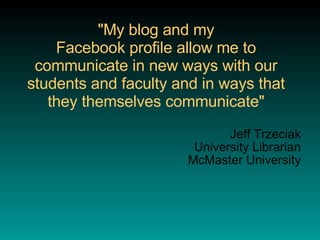 "My blog and my Facebook profile allow me to communicate in new ways with our students and faculty and in ways that they themselves communicate" Jeff Trzeciak University Librarian McMaster University 