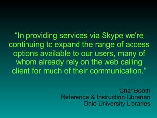“ In providing services via Skype we're continuing to expand the range of access options available to our users, many of whom already rely on the web calling client for much of their communication.” Char Booth Reference & Instruction Librarian Ohio University Libraries 