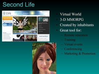 Second Life Virtual World 3-D MMORPG Created by inhabitants Great tool for: Remote education Training Virtual events Conferencing Marketing & Promotion 
