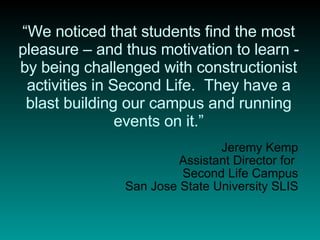 “ We noticed that students find the most pleasure – and thus motivation to learn - by being challenged with constructionist activities in Second Life.  They have a blast building our campus and running events on it.” Jeremy Kemp Assistant Director for  Second Life Campus San Jose State University SLIS 
