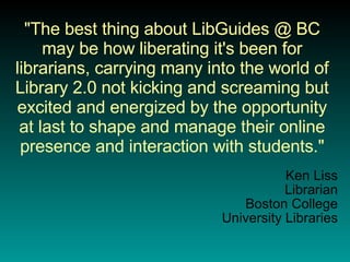 "The best thing about LibGuides @ BC may be how liberating it's been for librarians, carrying many into the world of Library 2.0 not kicking and screaming but excited and energized by the opportunity at last to shape and manage their online presence and interaction with students." Ken Liss Librarian Boston College University Libraries 