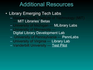 Additional Resources Library Emerging Tech Labs Massachusetts Institute of Technology (MIT) —  MIT Libraries’ Betas University of Michigan —  MLibrary  Labs University of Minnesota —  Digital Library Development Lab University of Pennsylvania —  PennLabs University of Virginia —  Library Lab Vanderbilt University —  Test Pilot 
