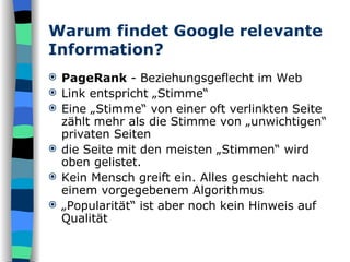 Warum findet Google relevante Information? PageRank  - Beziehungsgeflecht im Web Link entspricht „Stimme“ Eine „Stimme“ von einer oft verlinkten Seite zählt mehr als die Stimme von „unwichtigen“ privaten Seiten die Seite mit den meisten „Stimmen“ wird oben gelistet. Kein Mensch greift ein. Alles geschieht nach einem vorgegebenem Algorithmus „ Popularität“ ist aber noch kein Hinweis auf Qualität 