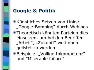 Google & Politik Künstliches Setzen von Links: „Google-Bombing“ durch Weblogs Theoretisch könnten Parteien dies einsetzen, um bei den Begriffen „Arbeit“, „Zukunft“ weit oben gelistet zu werden Beispiele: „Völlige Inkompetenz“ und "Miserable failure" 