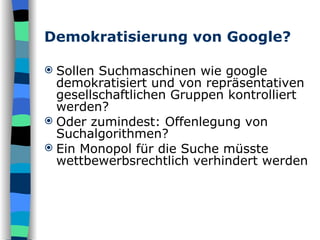 Demokratisierung von Google? Sollen Suchmaschinen wie google demokratisiert und von repräsentativen gesellschaftlichen Gruppen kontrolliert werden? Oder zumindest: Offenlegung von Suchalgorithmen? Ein Monopol für die Suche müsste wettbewerbsrechtlich verhindert werden  
