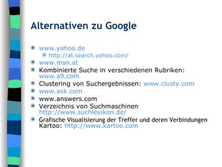 Alternativen zu Google www.yahoo.de http://at.search.yahoo.com/ www.msn.at Kombinierte Suche in verschiedenen Rubriken:  www.a9.com Clustering von Suchergebnissen:  www.clusty.com www.ask.com www.answers.com Verzeichnis von Suchmaschinen http://www.suchlexikon.de/ Grafische Visualisierung der Treffer und deren Verbindungen Kartoo:  http://www.kartoo.com 