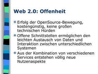Web 2.0: Offenheit Erfolg der OpenSource-Bewegung, kostengünstig, keine großen technischen Hürden Offene Schnittstellen ermöglichen den leichten Austausch von Daten und Interaktion zwischen unterschiedlichen Systemen Aus der Kombination von verschiedenen Services entstehen völlig neue Nutzenaspekte 