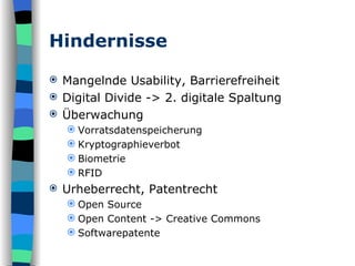 Hindernisse Mangelnde Usability, Barrierefreiheit Digital Divide -> 2. digitale Spaltung Überwachung Vorratsdatenspeicherung Kryptographieverbot Biometrie RFID Urheberrecht, Patentrecht Open Source Open Content -> Creative Commons Softwarepatente 